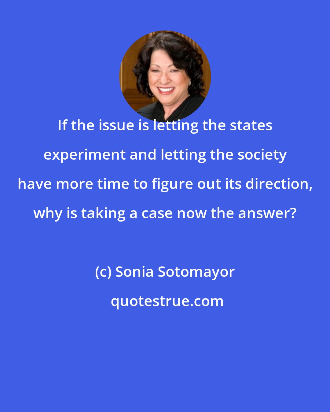 Sonia Sotomayor: If the issue is letting the states experiment and letting the society have more time to figure out its direction, why is taking a case now the answer?