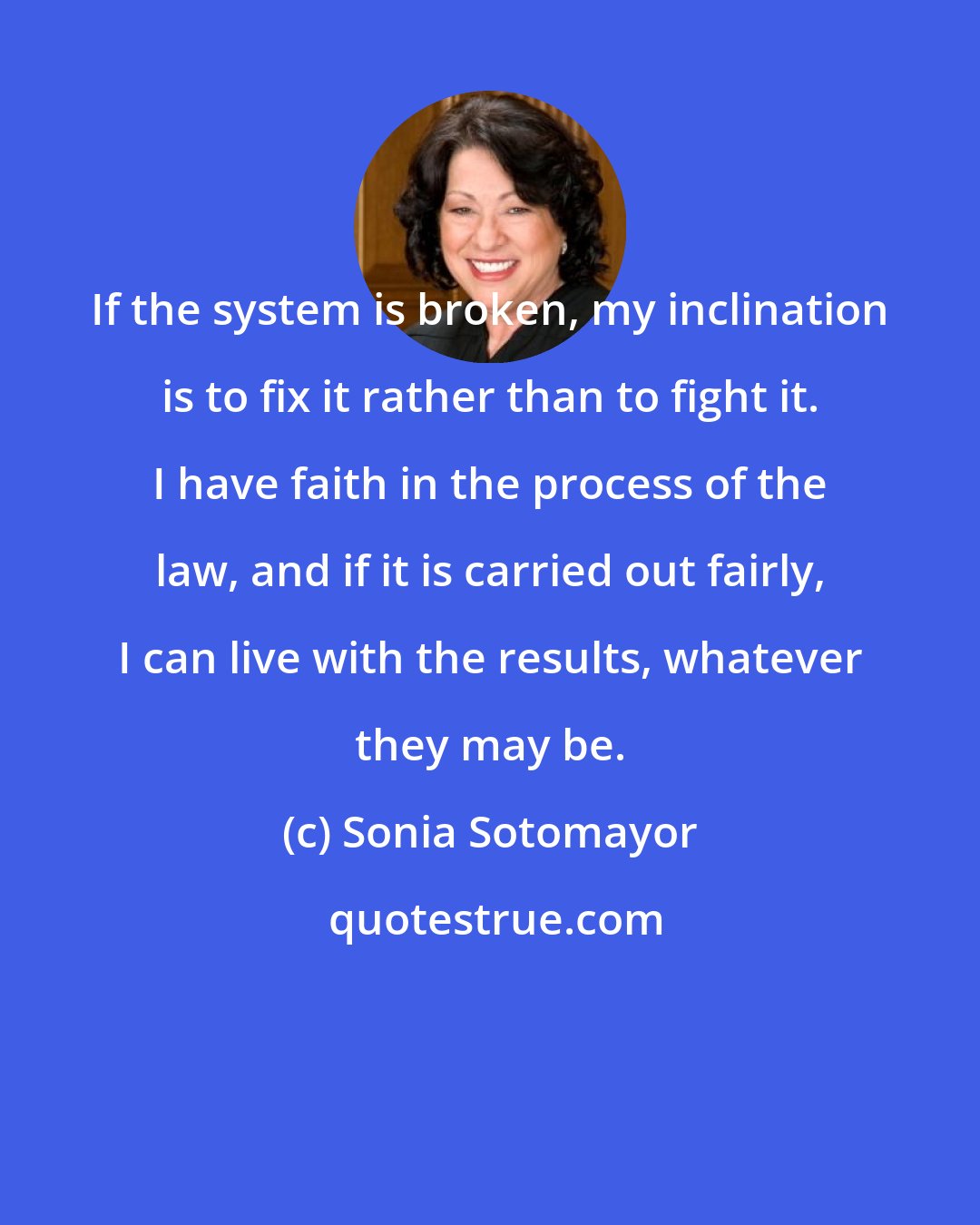 Sonia Sotomayor: If the system is broken, my inclination is to fix it rather than to fight it. I have faith in the process of the law, and if it is carried out fairly, I can live with the results, whatever they may be.