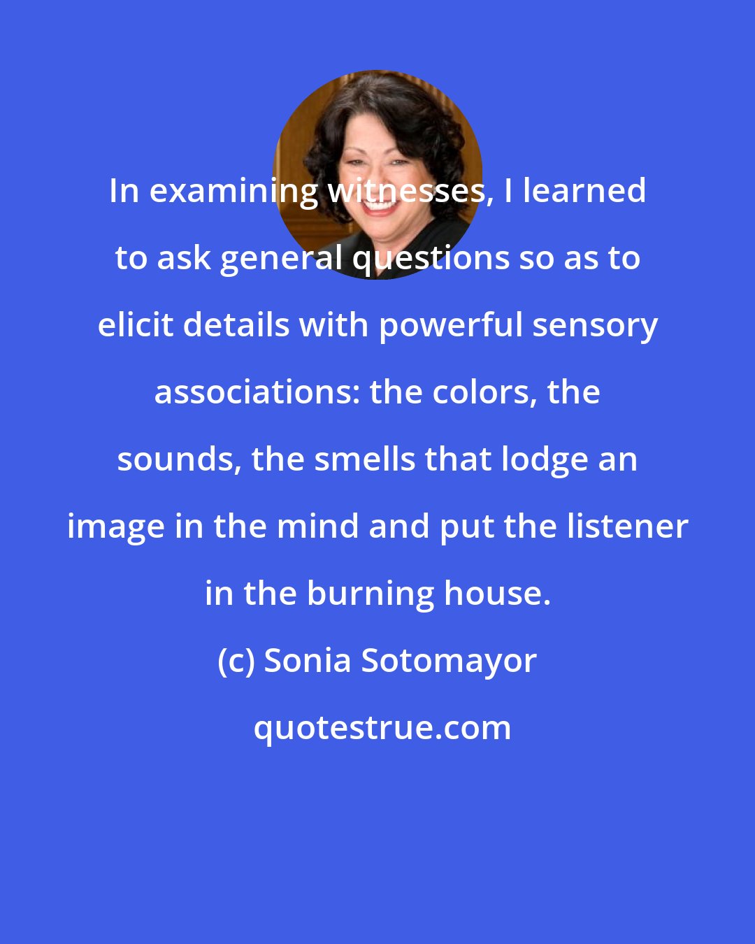 Sonia Sotomayor: In examining witnesses, I learned to ask general questions so as to elicit details with powerful sensory associations: the colors, the sounds, the smells that lodge an image in the mind and put the listener in the burning house.