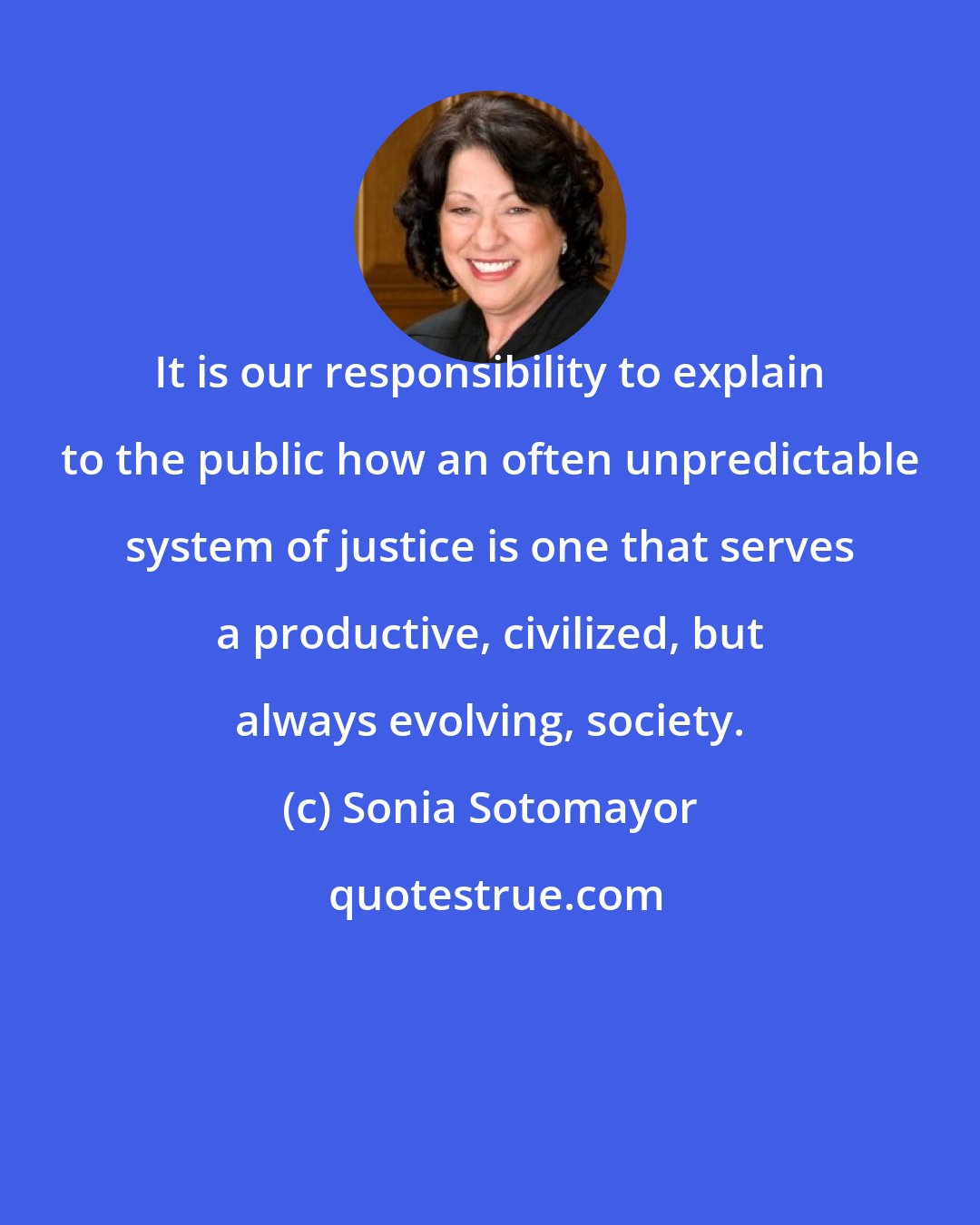 Sonia Sotomayor: It is our responsibility to explain to the public how an often unpredictable system of justice is one that serves a productive, civilized, but always evolving, society.