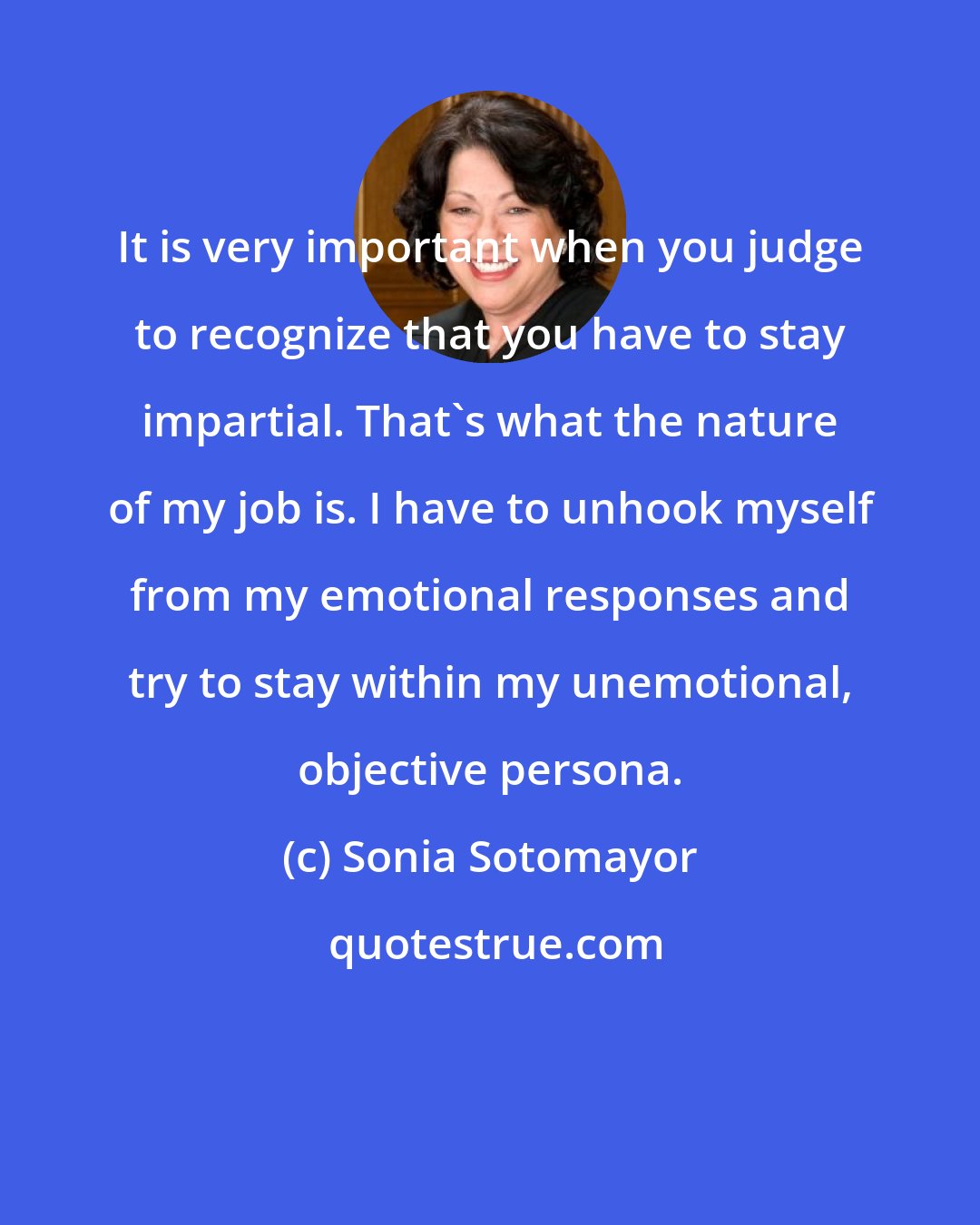 Sonia Sotomayor: It is very important when you judge to recognize that you have to stay impartial. That's what the nature of my job is. I have to unhook myself from my emotional responses and try to stay within my unemotional, objective persona.