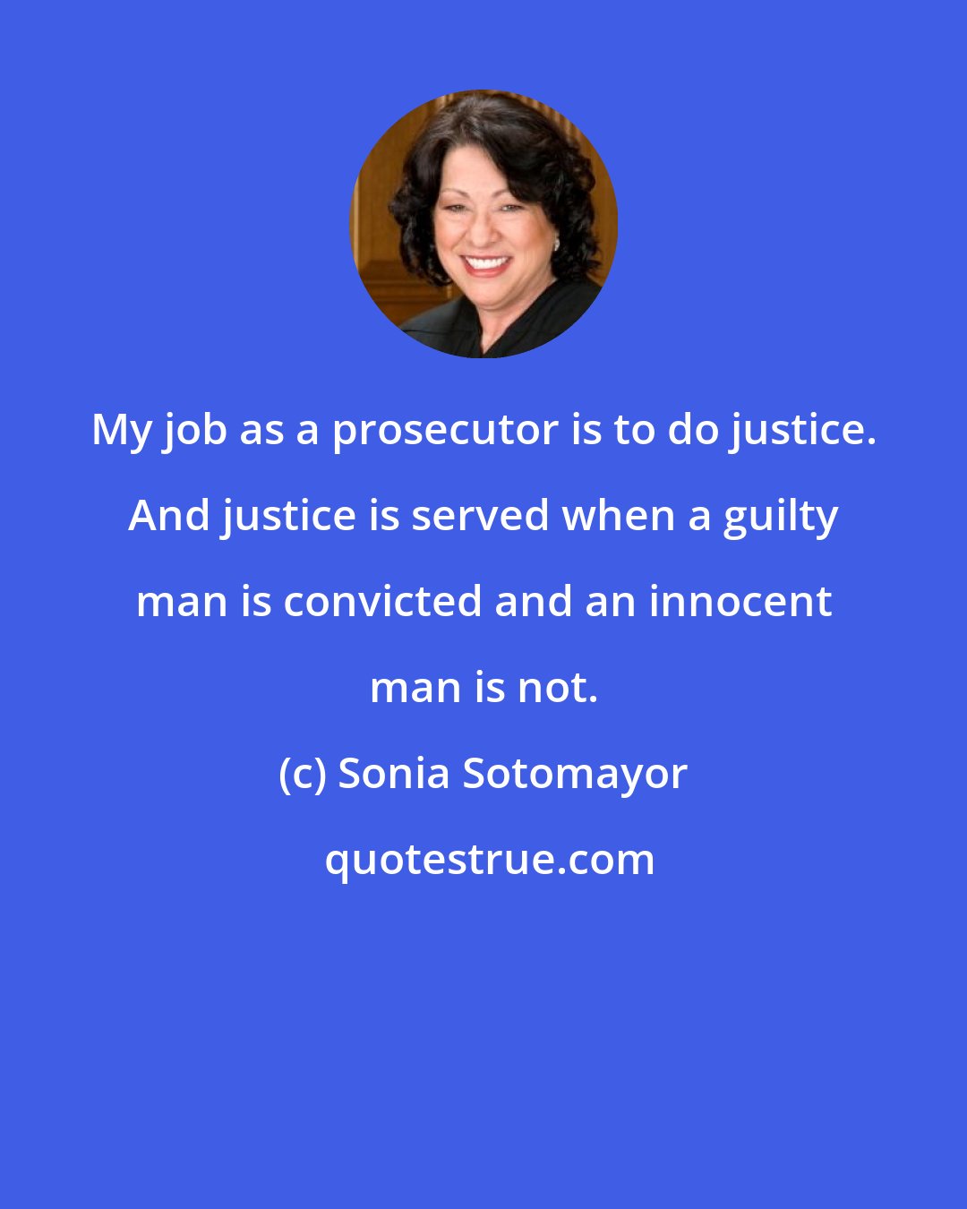 Sonia Sotomayor: My job as a prosecutor is to do justice. And justice is served when a guilty man is convicted and an innocent man is not.