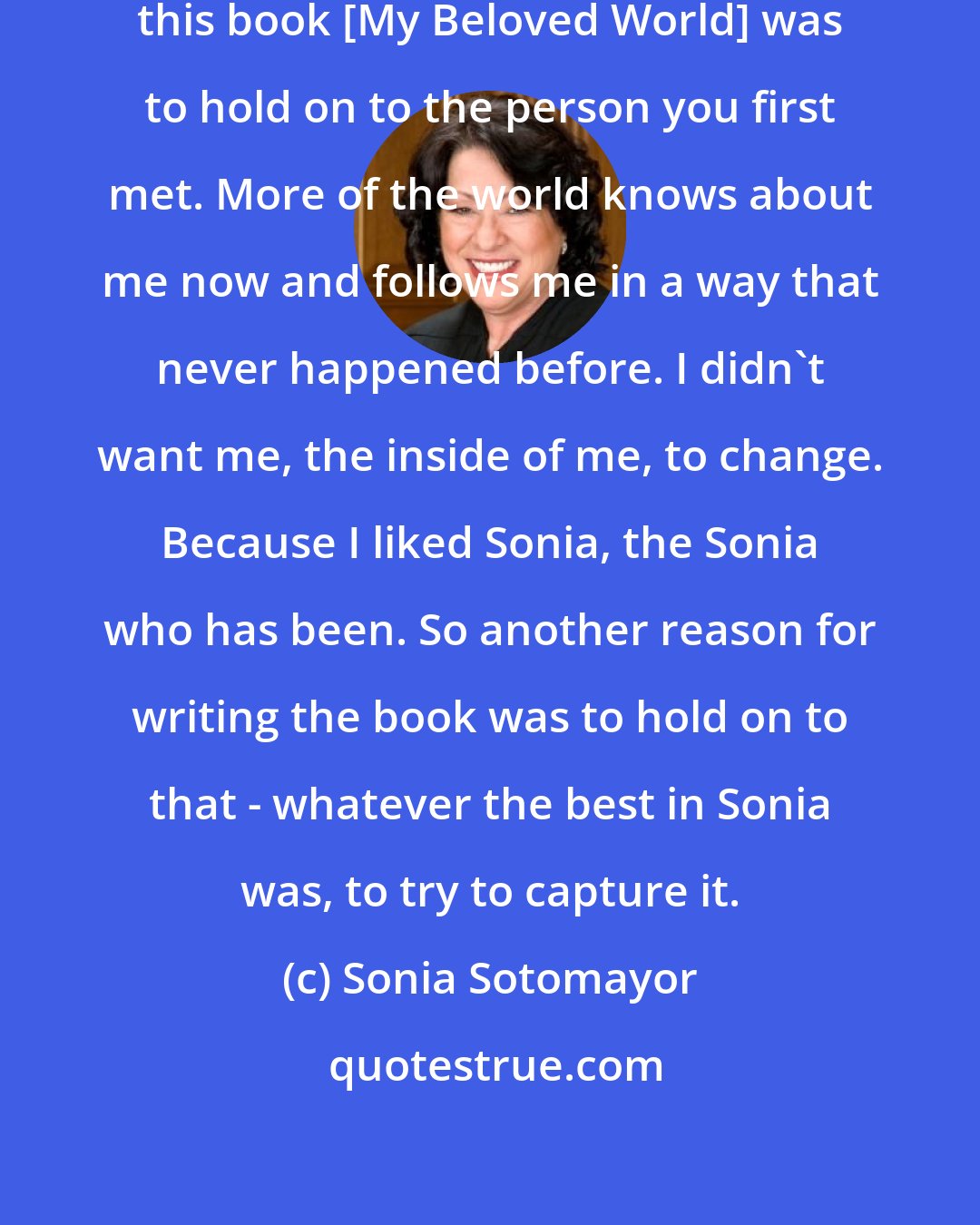 Sonia Sotomayor: One of the other reasons for writing this book [My Beloved World] was to hold on to the person you first met. More of the world knows about me now and follows me in a way that never happened before. I didn't want me, the inside of me, to change. Because I liked Sonia, the Sonia who has been. So another reason for writing the book was to hold on to that - whatever the best in Sonia was, to try to capture it.