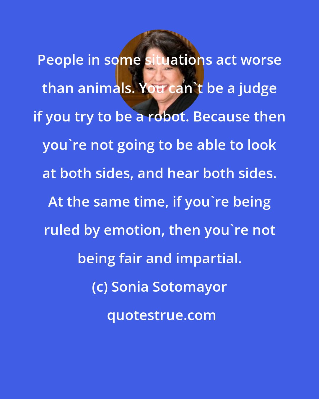 Sonia Sotomayor: People in some situations act worse than animals. You can't be a judge if you try to be a robot. Because then you're not going to be able to look at both sides, and hear both sides. At the same time, if you're being ruled by emotion, then you're not being fair and impartial.