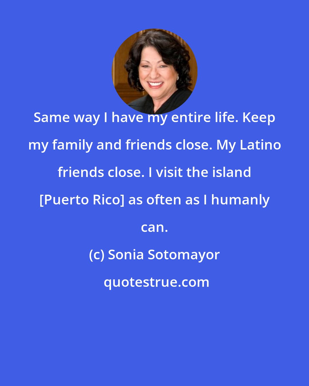 Sonia Sotomayor: Same way I have my entire life. Keep my family and friends close. My Latino friends close. I visit the island [Puerto Rico] as often as I humanly can.