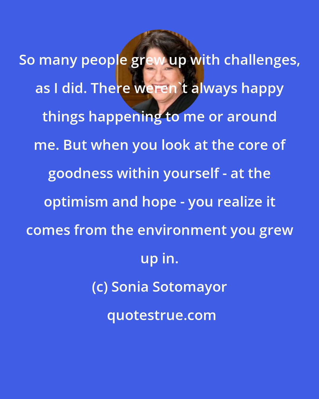 Sonia Sotomayor: So many people grew up with challenges, as I did. There weren't always happy things happening to me or around me. But when you look at the core of goodness within yourself - at the optimism and hope - you realize it comes from the environment you grew up in.