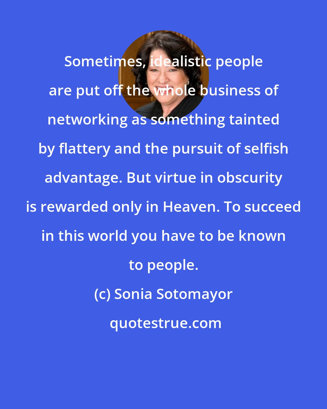 Sonia Sotomayor: Sometimes, idealistic people are put off the whole business of networking as something tainted by flattery and the pursuit of selfish advantage. But virtue in obscurity is rewarded only in Heaven. To succeed in this world you have to be known to people.