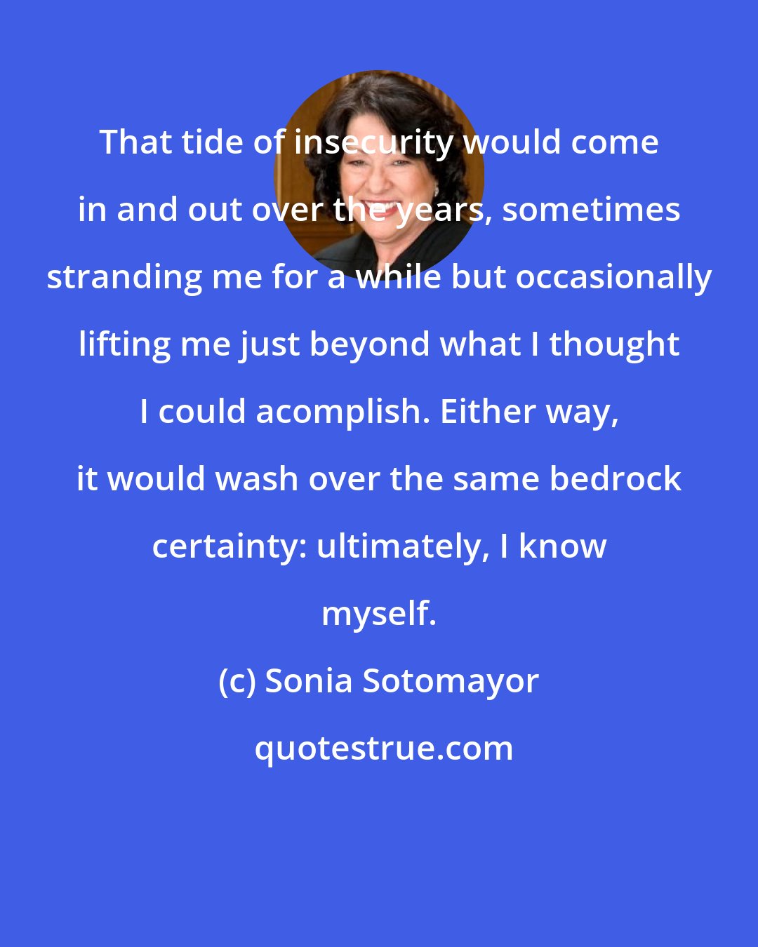 Sonia Sotomayor: That tide of insecurity would come in and out over the years, sometimes stranding me for a while but occasionally lifting me just beyond what I thought I could acomplish. Either way, it would wash over the same bedrock certainty: ultimately, I know myself.