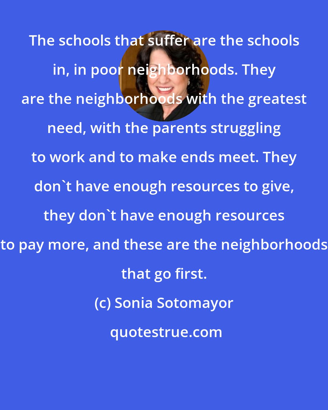 Sonia Sotomayor: The schools that suffer are the schools in, in poor neighborhoods. They are the neighborhoods with the greatest need, with the parents struggling to work and to make ends meet. They don't have enough resources to give, they don't have enough resources to pay more, and these are the neighborhoods that go first.