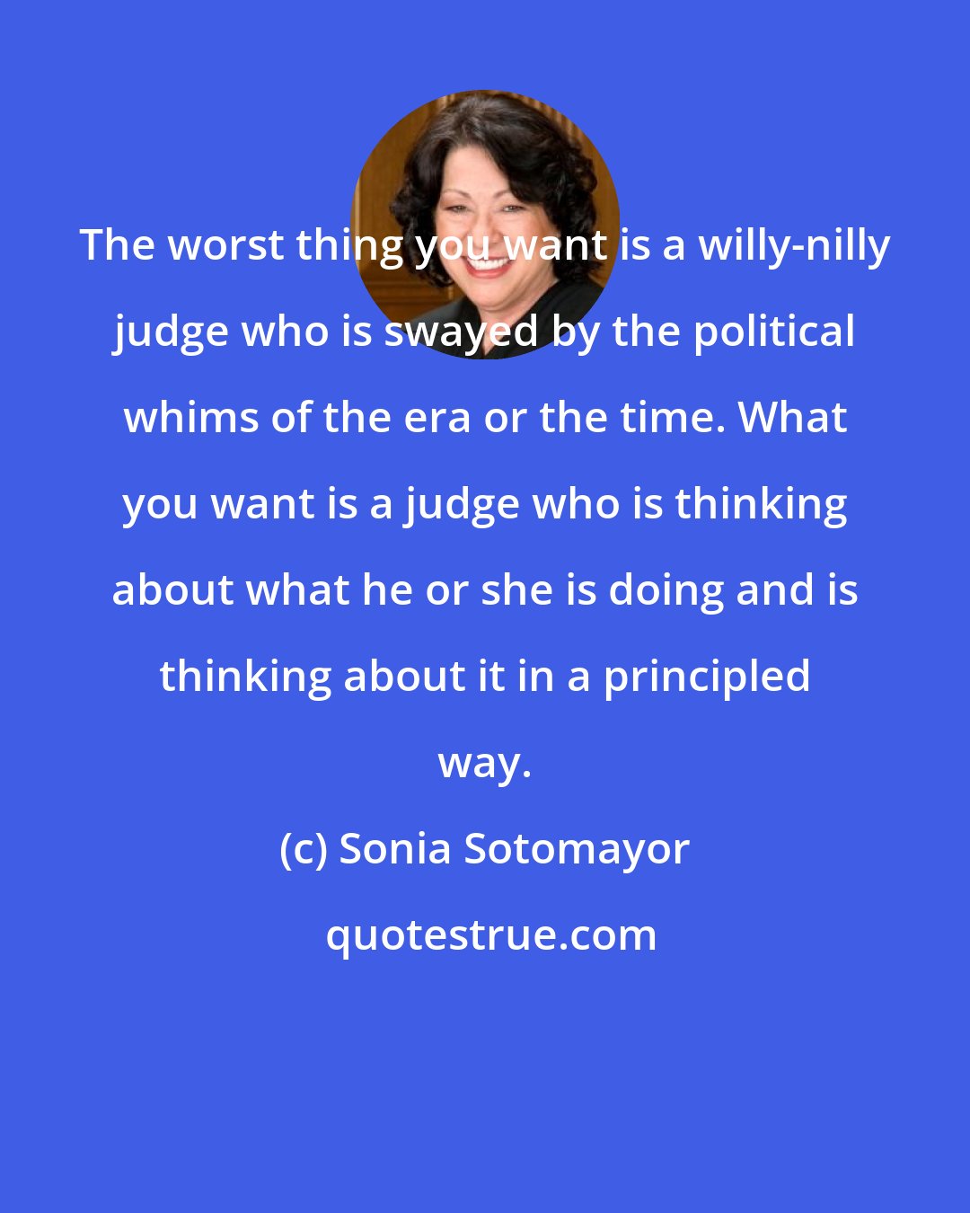 Sonia Sotomayor: The worst thing you want is a willy-nilly judge who is swayed by the political whims of the era or the time. What you want is a judge who is thinking about what he or she is doing and is thinking about it in a principled way.