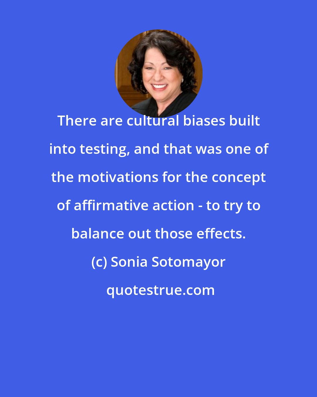 Sonia Sotomayor: There are cultural biases built into testing, and that was one of the motivations for the concept of affirmative action - to try to balance out those effects.