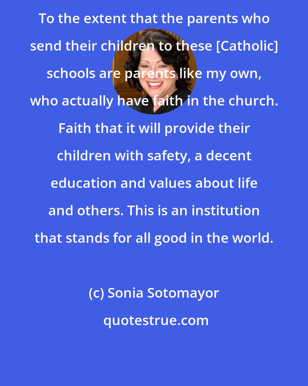 Sonia Sotomayor: To the extent that the parents who send their children to these [Catholic] schools are parents like my own, who actually have faith in the church. Faith that it will provide their children with safety, a decent education and values about life and others. This is an institution that stands for all good in the world.