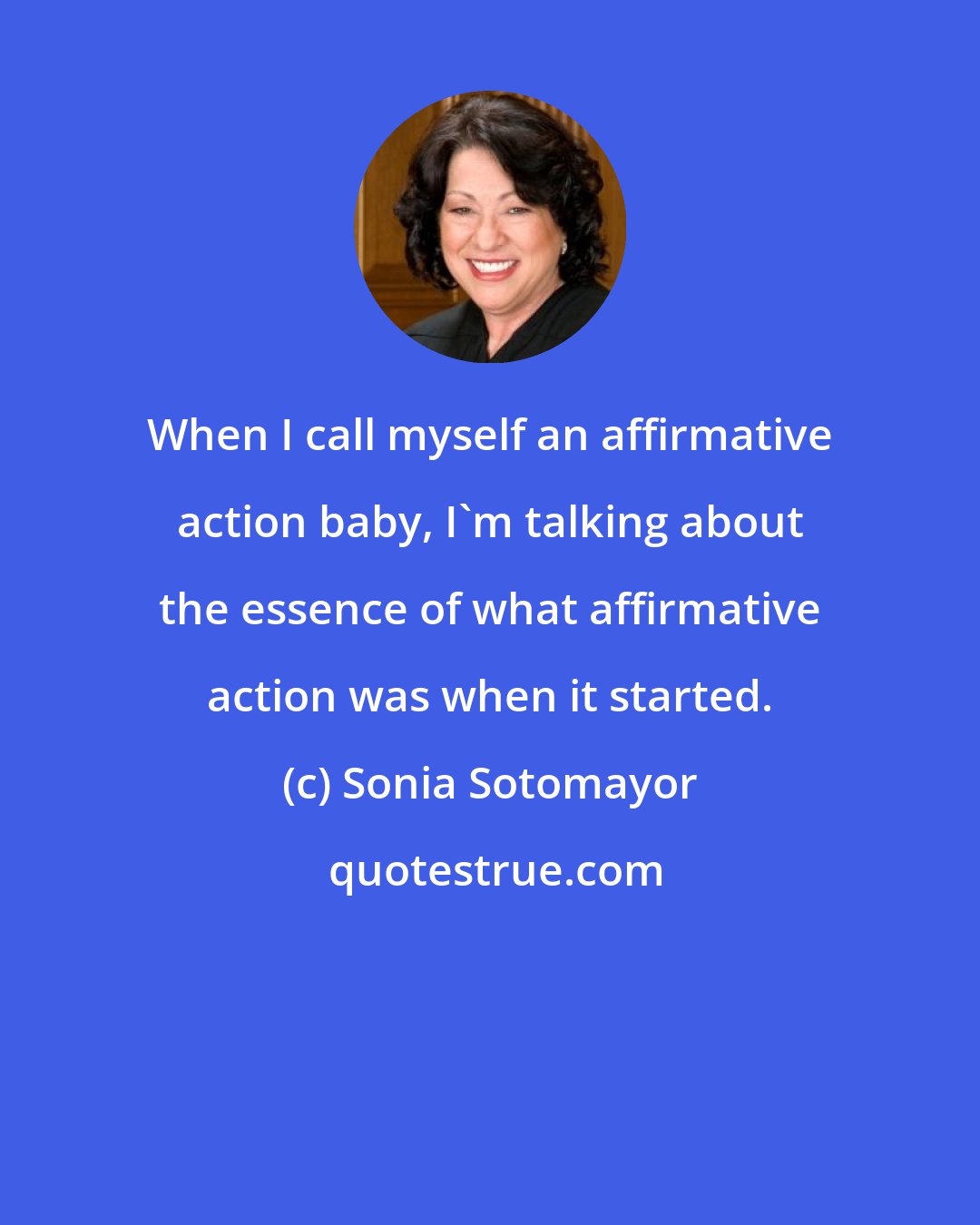 Sonia Sotomayor: When I call myself an affirmative action baby, I'm talking about the essence of what affirmative action was when it started.