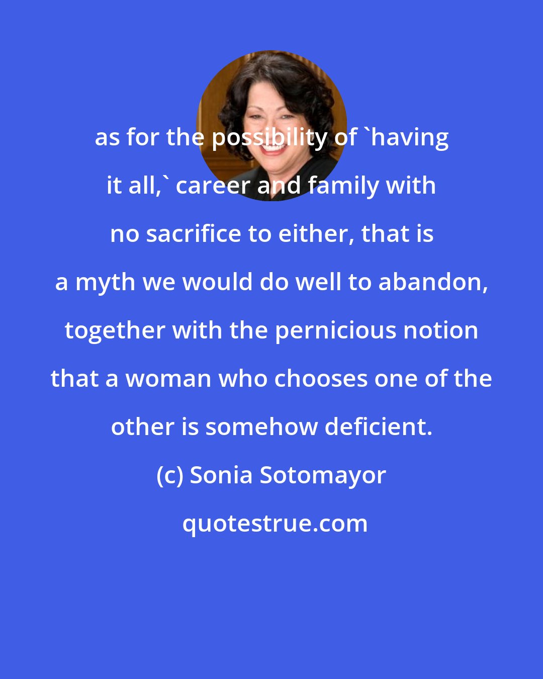 Sonia Sotomayor: as for the possibility of 'having it all,' career and family with no sacrifice to either, that is a myth we would do well to abandon, together with the pernicious notion that a woman who chooses one of the other is somehow deficient.