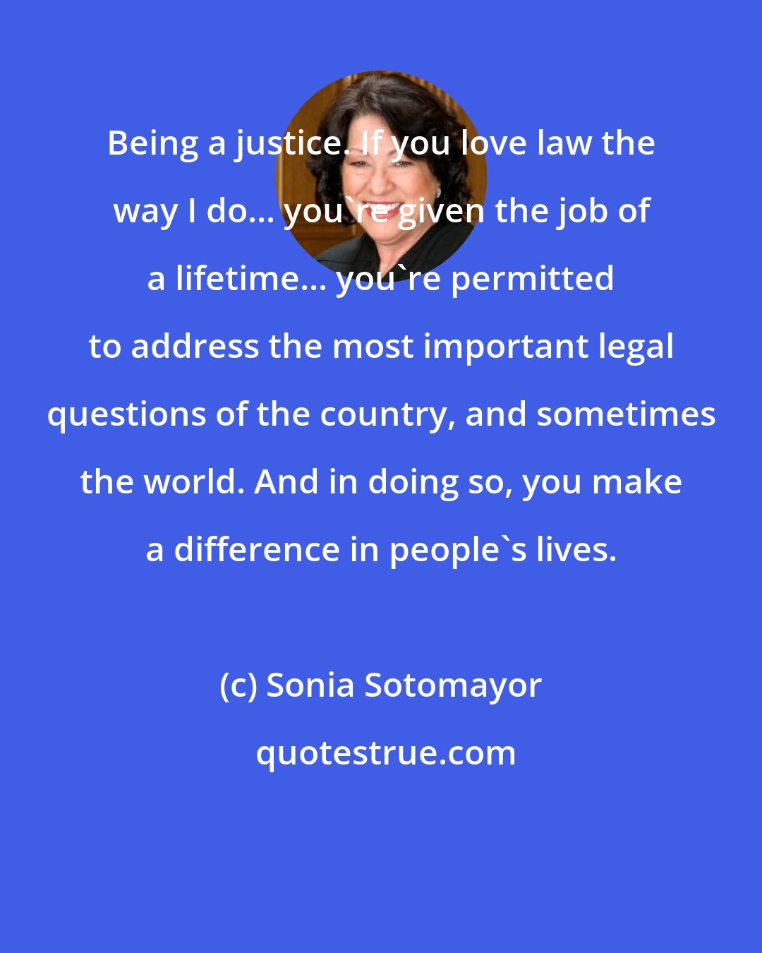 Sonia Sotomayor: Being a justice. If you love law the way I do... you're given the job of a lifetime... you're permitted to address the most important legal questions of the country, and sometimes the world. And in doing so, you make a difference in people's lives.