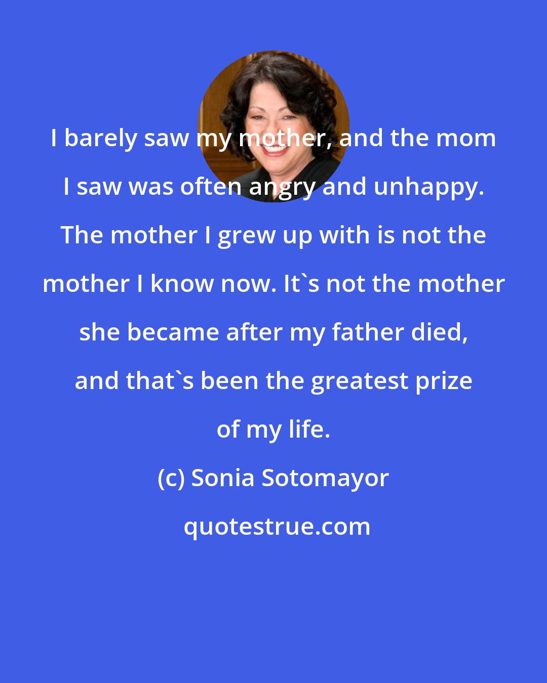 Sonia Sotomayor: I barely saw my mother, and the mom I saw was often angry and unhappy. The mother I grew up with is not the mother I know now. It's not the mother she became after my father died, and that's been the greatest prize of my life.