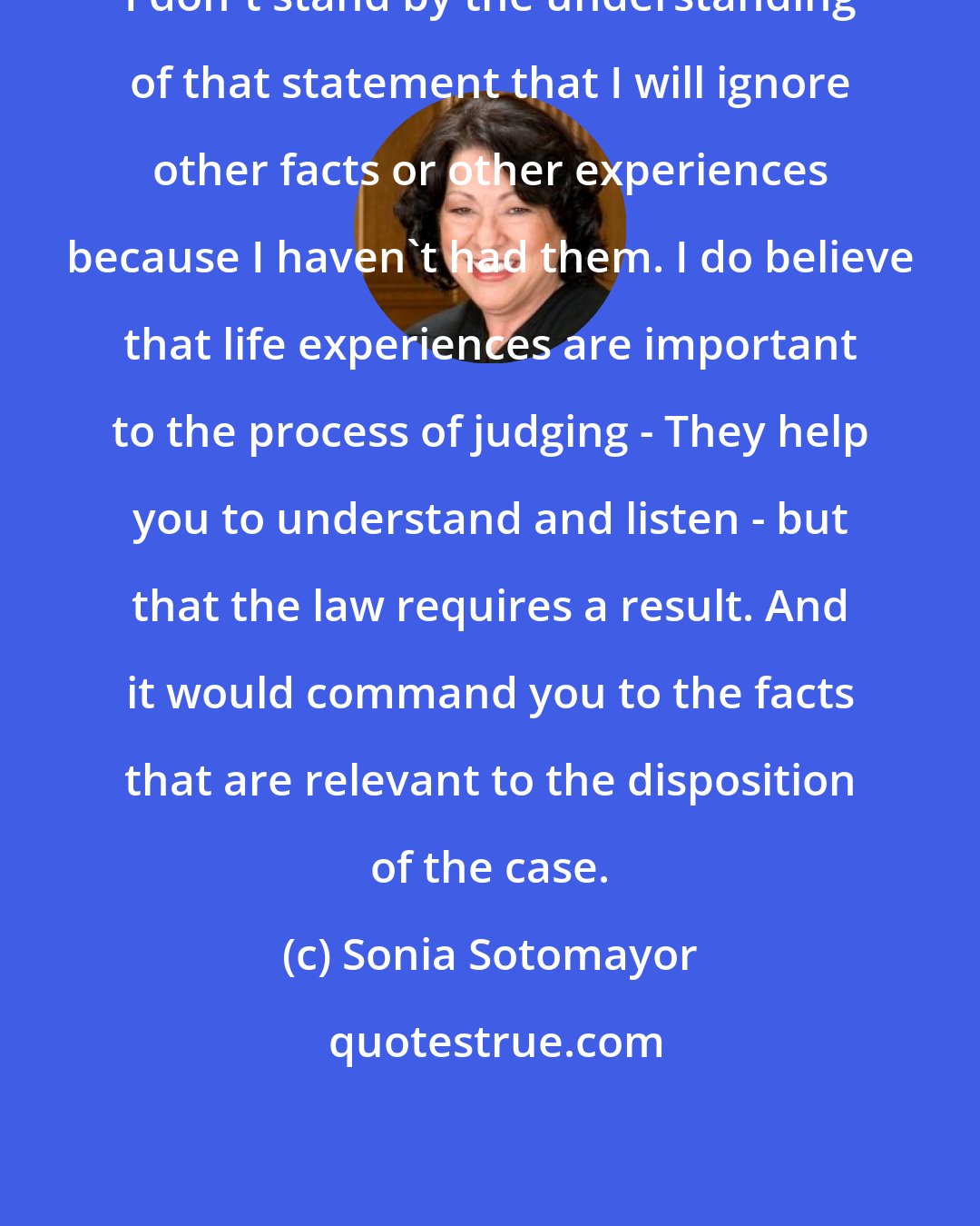 Sonia Sotomayor: I don't stand by the understanding of that statement that I will ignore other facts or other experiences because I haven't had them. I do believe that life experiences are important to the process of judging - They help you to understand and listen - but that the law requires a result. And it would command you to the facts that are relevant to the disposition of the case.