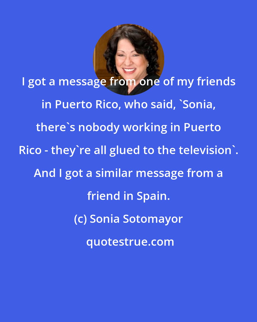 Sonia Sotomayor: I got a message from one of my friends in Puerto Rico, who said, 'Sonia, there's nobody working in Puerto Rico - they're all glued to the television'. And I got a similar message from a friend in Spain.