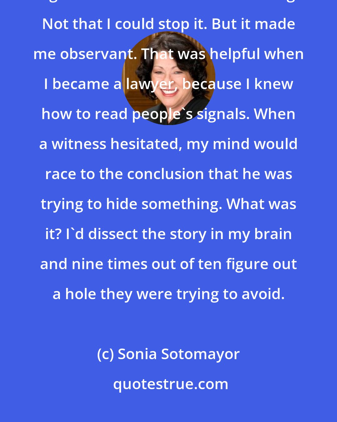 Sonia Sotomayor: I listened very, very carefully to the world around me to pick up the signals of when trouble was coming. Not that I could stop it. But it made me observant. That was helpful when I became a lawyer, because I knew how to read people's signals. When a witness hesitated, my mind would race to the conclusion that he was trying to hide something. What was it? I'd dissect the story in my brain and nine times out of ten figure out a hole they were trying to avoid.