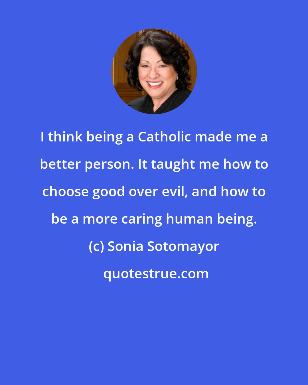 Sonia Sotomayor: I think being a Catholic made me a better person. It taught me how to choose good over evil, and how to be a more caring human being.