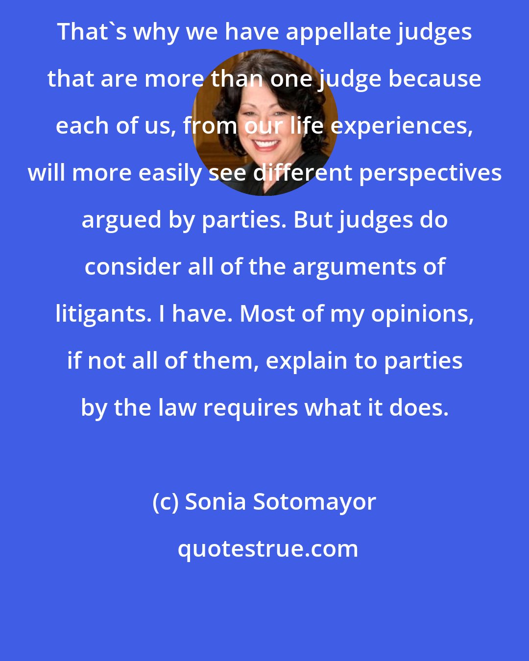 Sonia Sotomayor: That's why we have appellate judges that are more than one judge because each of us, from our life experiences, will more easily see different perspectives argued by parties. But judges do consider all of the arguments of litigants. I have. Most of my opinions, if not all of them, explain to parties by the law requires what it does.