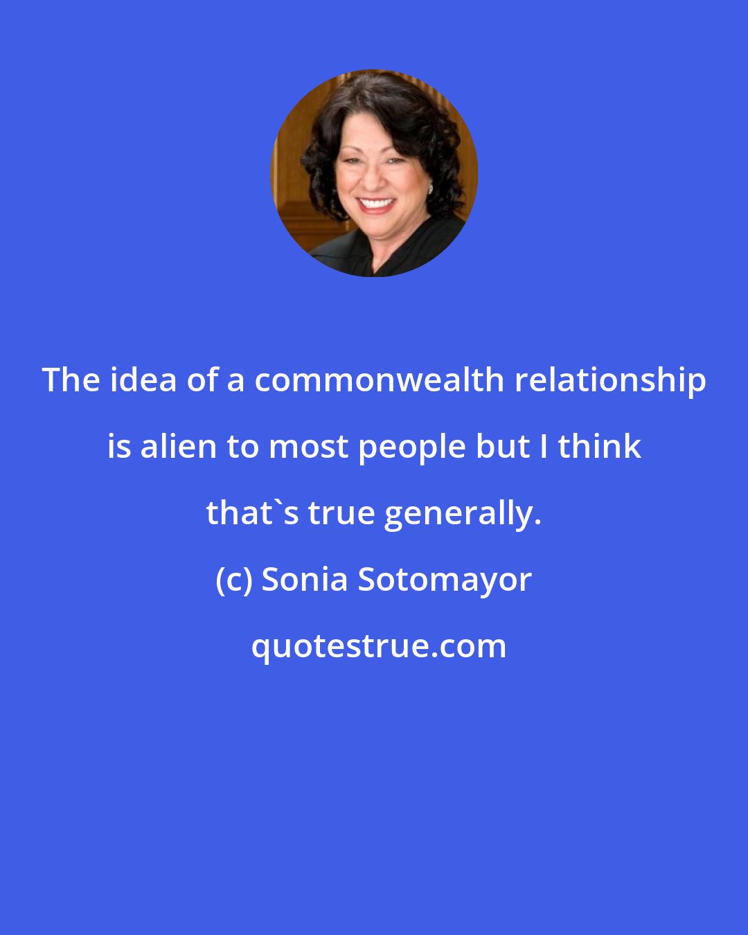 Sonia Sotomayor: The idea of a commonwealth relationship is alien to most people but I think that's true generally.