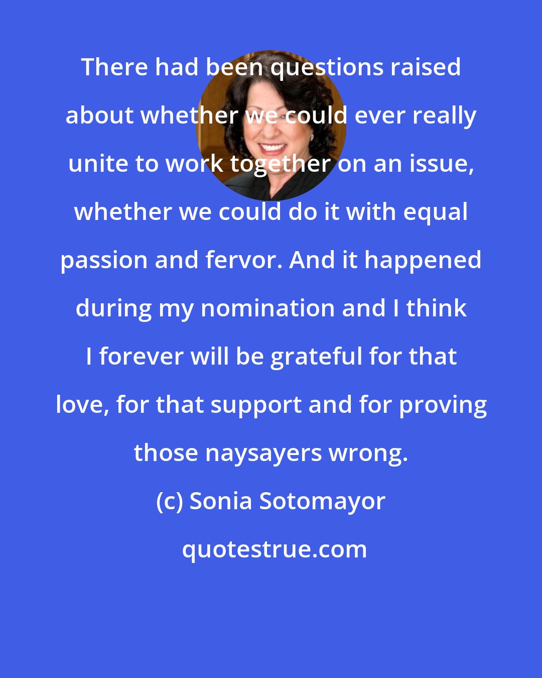 Sonia Sotomayor: There had been questions raised about whether we could ever really unite to work together on an issue, whether we could do it with equal passion and fervor. And it happened during my nomination and I think I forever will be grateful for that love, for that support and for proving those naysayers wrong.