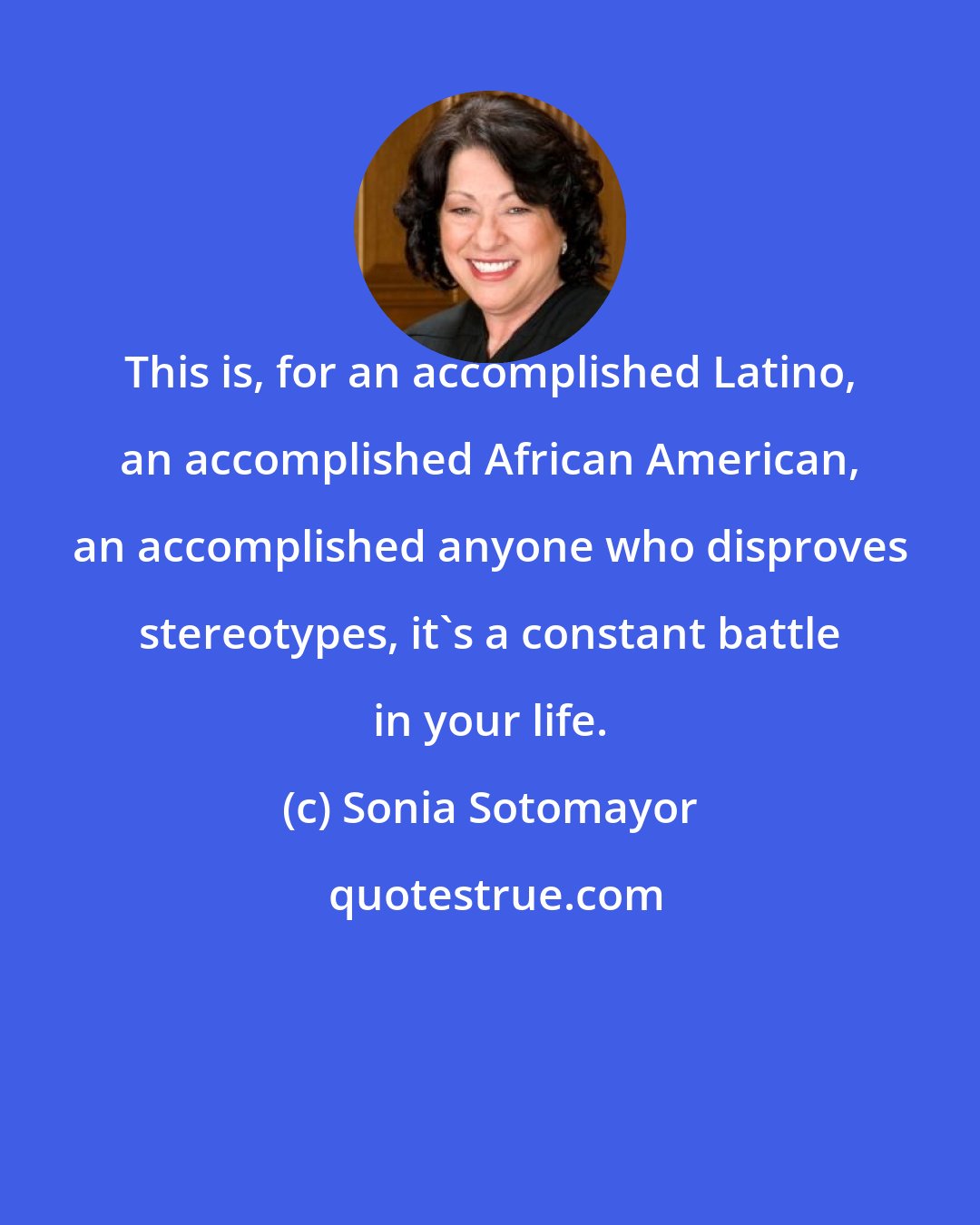 Sonia Sotomayor: This is, for an accomplished Latino, an accomplished African American, an accomplished anyone who disproves stereotypes, it's a constant battle in your life.