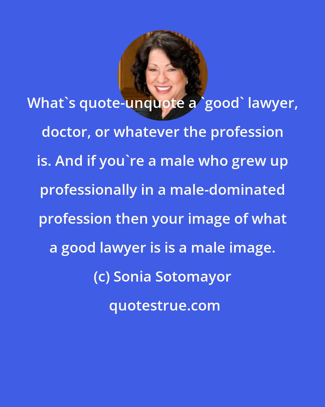 Sonia Sotomayor: What's quote-unquote a 'good' lawyer, doctor, or whatever the profession is. And if you're a male who grew up professionally in a male-dominated profession then your image of what a good lawyer is is a male image.