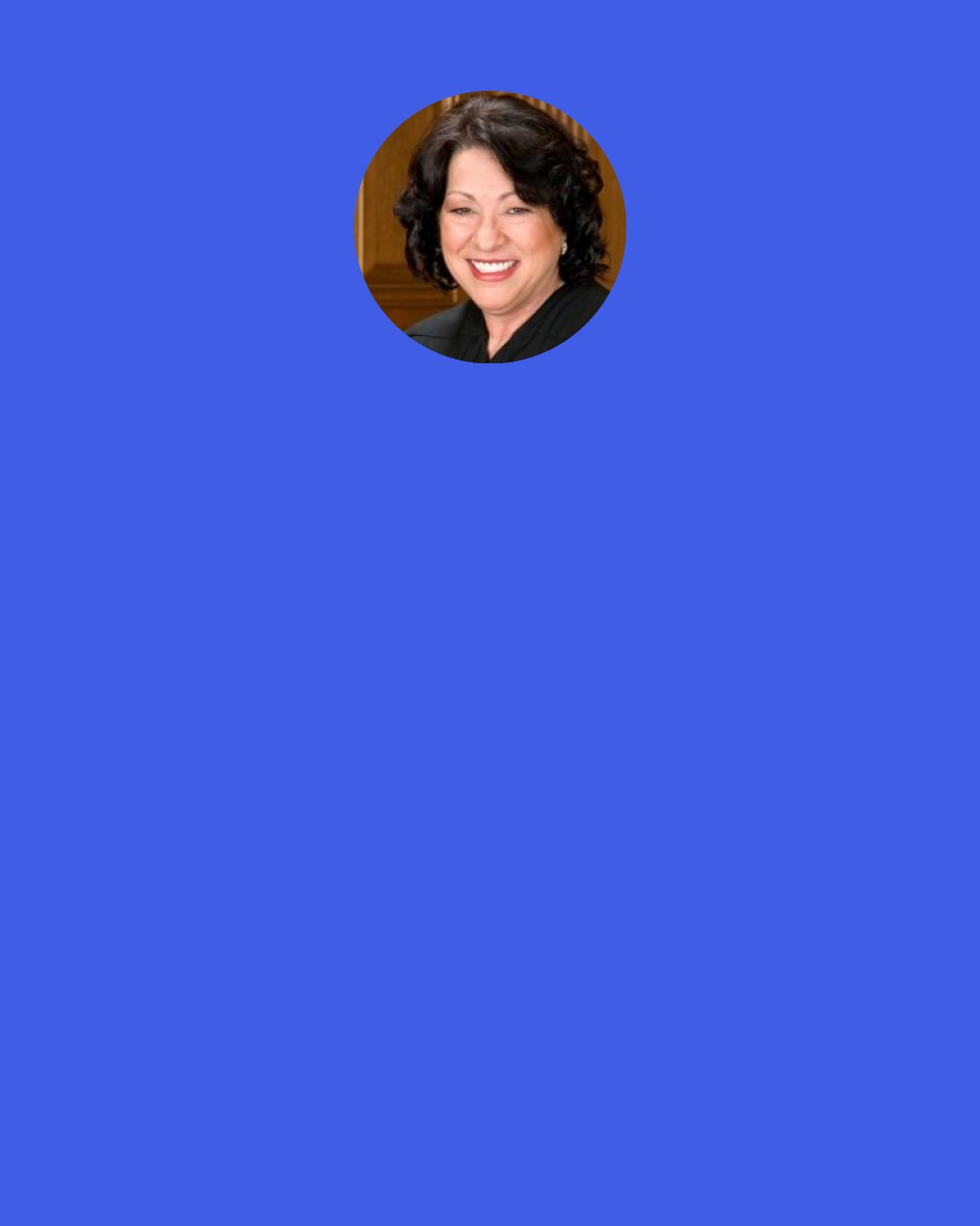 Sonia Sotomayor: When I first became a judge on the district court, I had one lawyer who came to argue before me, and he was looking off to the side as he was talking. I started asking him questions, and all of a sudden he whipped around and looked at me intently. I could see in his eyes that he had finally figured out, "This is no dummy, I'd better pay attention." It is satisfying to see that.