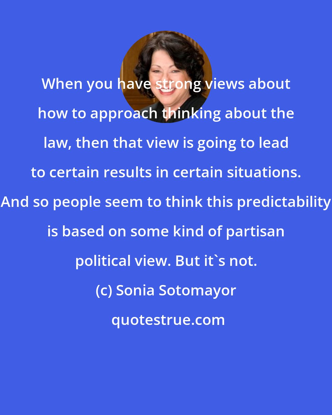 Sonia Sotomayor: When you have strong views about how to approach thinking about the law, then that view is going to lead to certain results in certain situations. And so people seem to think this predictability is based on some kind of partisan political view. But it's not.