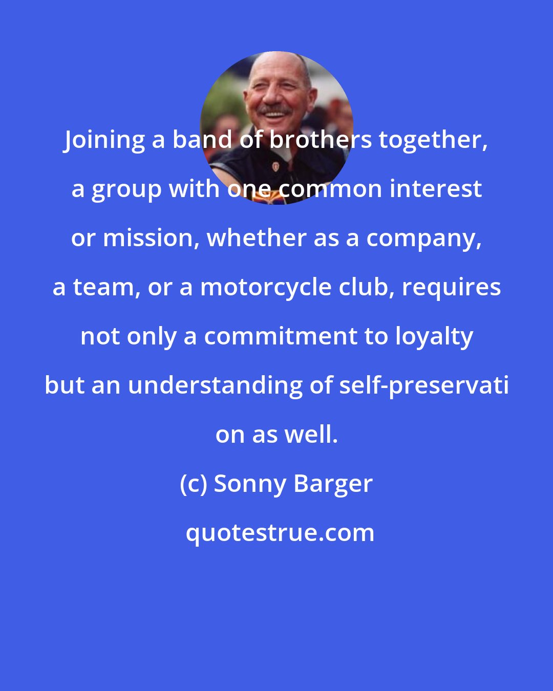 Sonny Barger: Joining a band of brothers together, a group with one common interest or mission, whether as a company, a team, or a motorcycle club, requires not only a commitment to loyalty but an understanding of self-preservati on as well.