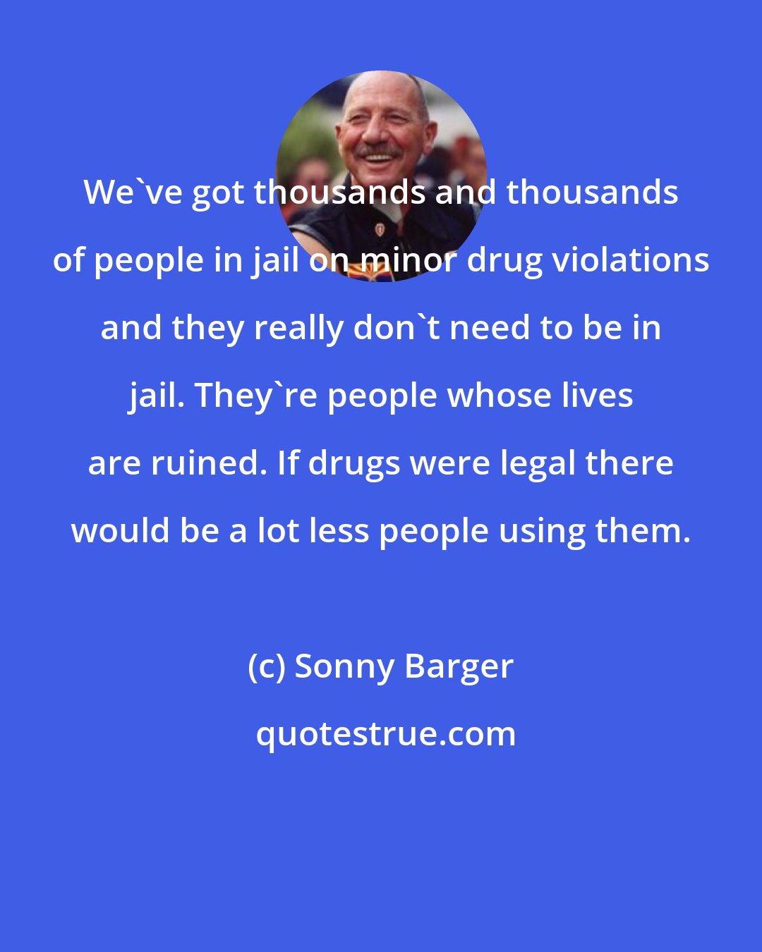 Sonny Barger: We've got thousands and thousands of people in jail on minor drug violations and they really don't need to be in jail. They're people whose lives are ruined. If drugs were legal there would be a lot less people using them.