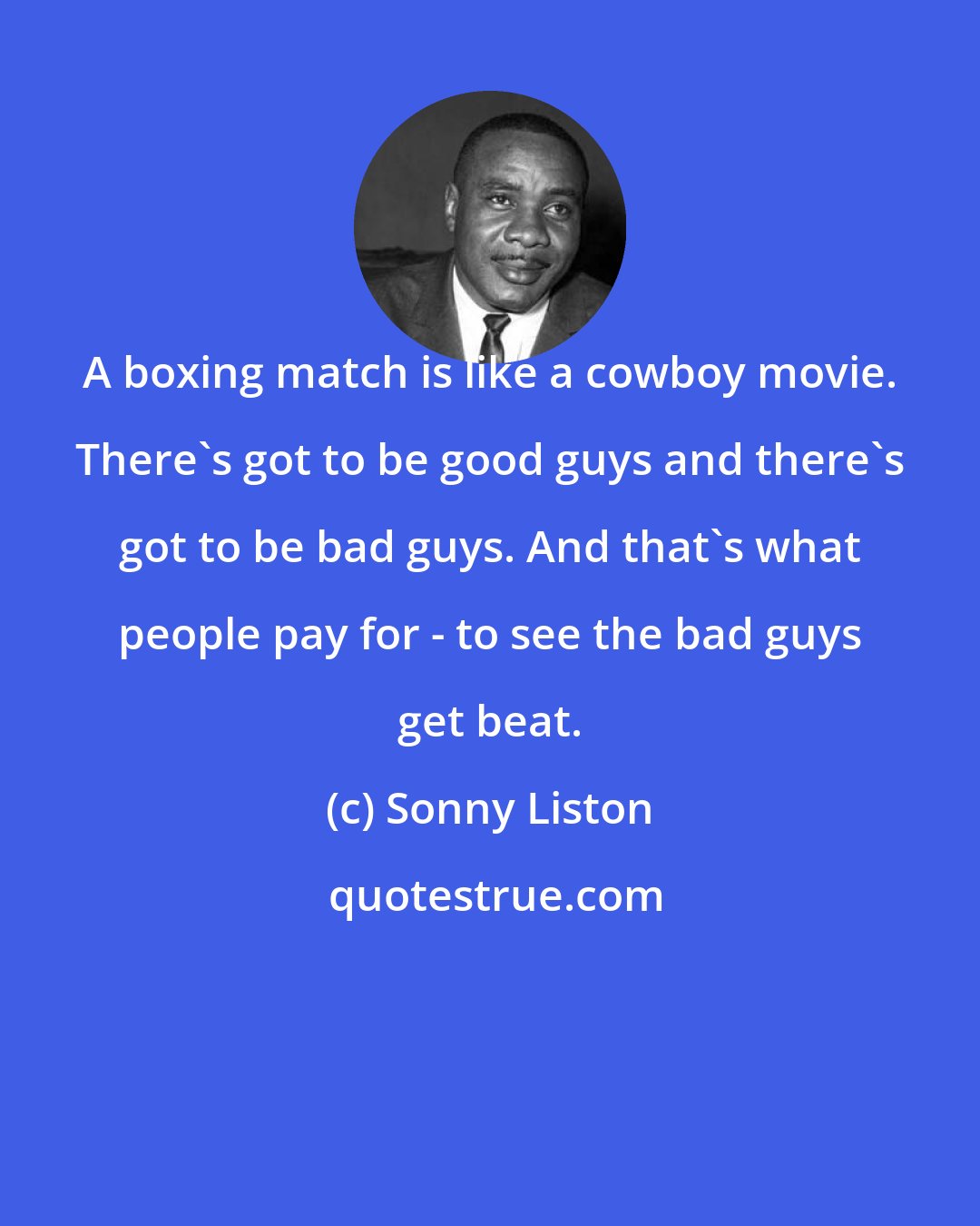 Sonny Liston: A boxing match is like a cowboy movie. There's got to be good guys and there's got to be bad guys. And that's what people pay for - to see the bad guys get beat.