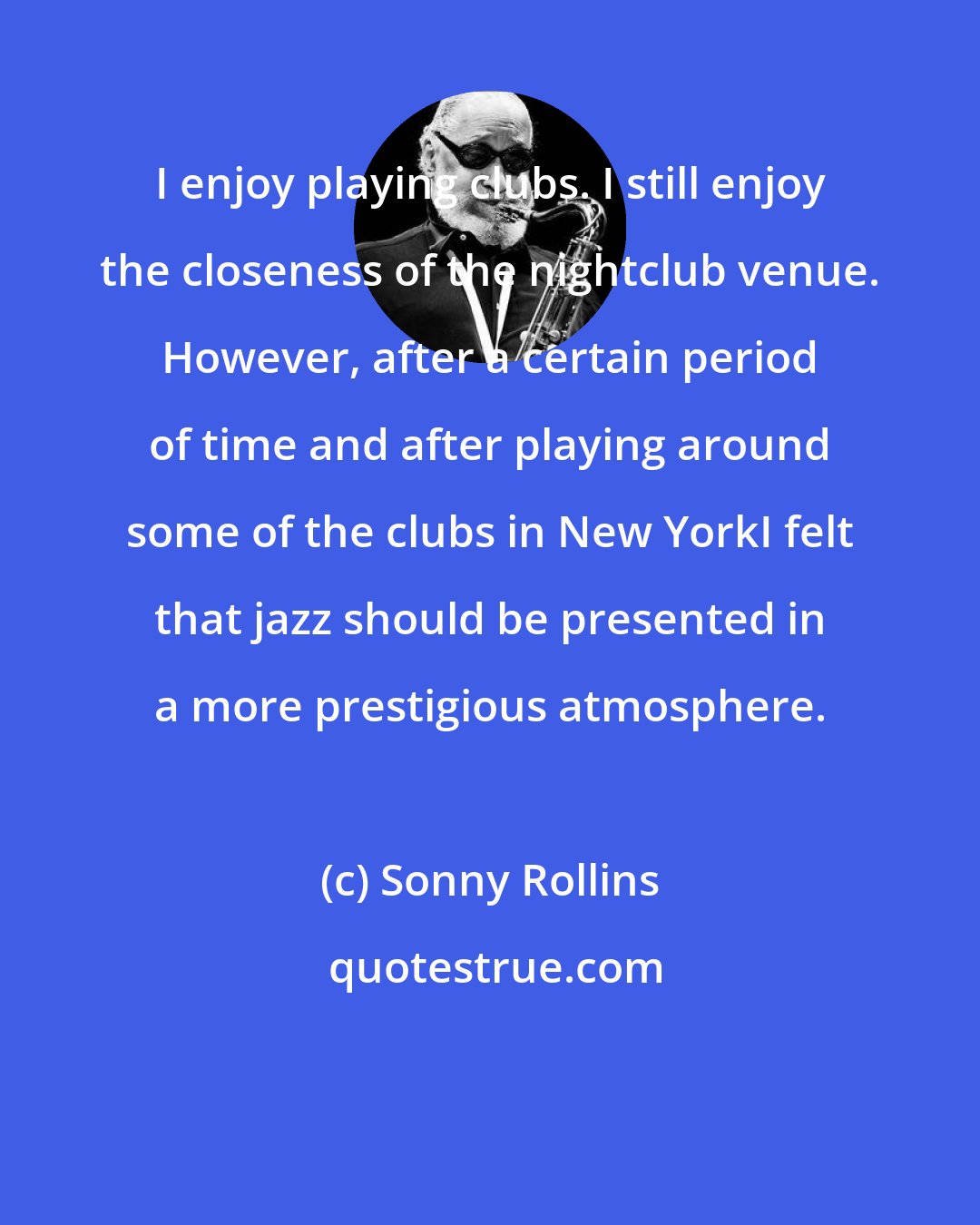 Sonny Rollins: I enjoy playing clubs. I still enjoy the closeness of the nightclub venue. However, after a certain period of time and after playing around some of the clubs in New YorkI felt that jazz should be presented in a more prestigious atmosphere.