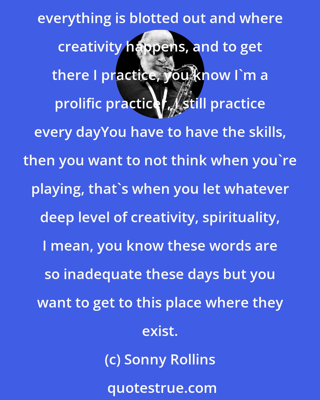 Sonny Rollins: I want to be connecting with the subconscious, if I can call it that, because there are not to many words to describe the real deep inner part of a human beingI want to be at that place where everything is blotted out and where creativity happens, and to get there I practice, you know I'm a prolific practicer, I still practice every dayYou have to have the skills, then you want to not think when you're playing, that's when you let whatever deep level of creativity, spirituality, I mean, you know these words are so inadequate these days but you want to get to this place where they exist.