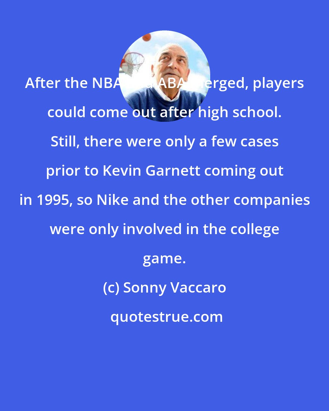 Sonny Vaccaro: After the NBA and ABA merged, players could come out after high school. Still, there were only a few cases prior to Kevin Garnett coming out in 1995, so Nike and the other companies were only involved in the college game.