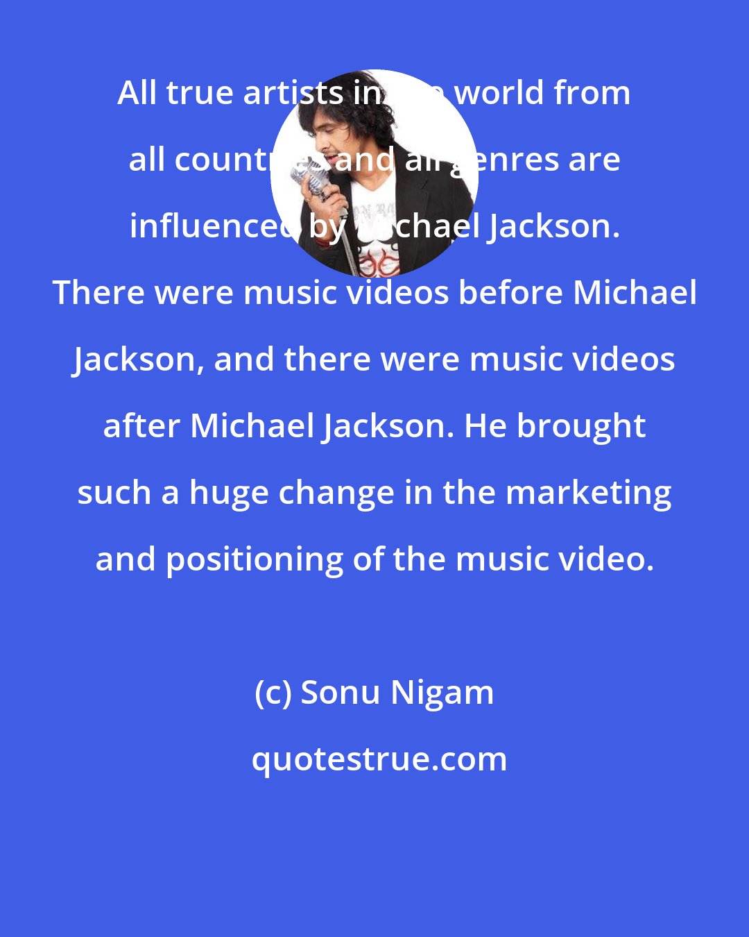 Sonu Nigam: All true artists in the world from all countries and all genres are influenced by Michael Jackson. There were music videos before Michael Jackson, and there were music videos after Michael Jackson. He brought such a huge change in the marketing and positioning of the music video.