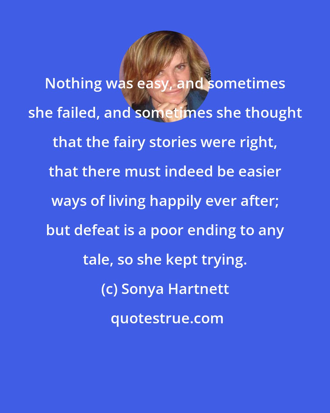 Sonya Hartnett: Nothing was easy, and sometimes she failed, and sometimes she thought that the fairy stories were right, that there must indeed be easier ways of living happily ever after; but defeat is a poor ending to any tale, so she kept trying.