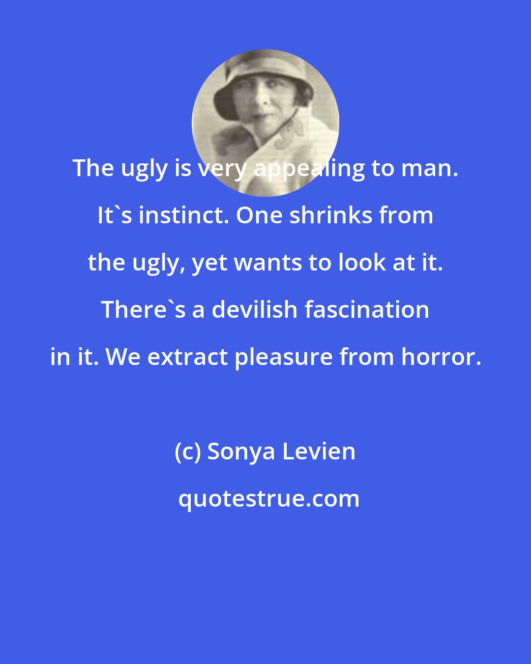 Sonya Levien: The ugly is very appealing to man. It's instinct. One shrinks from the ugly, yet wants to look at it. There's a devilish fascination in it. We extract pleasure from horror.