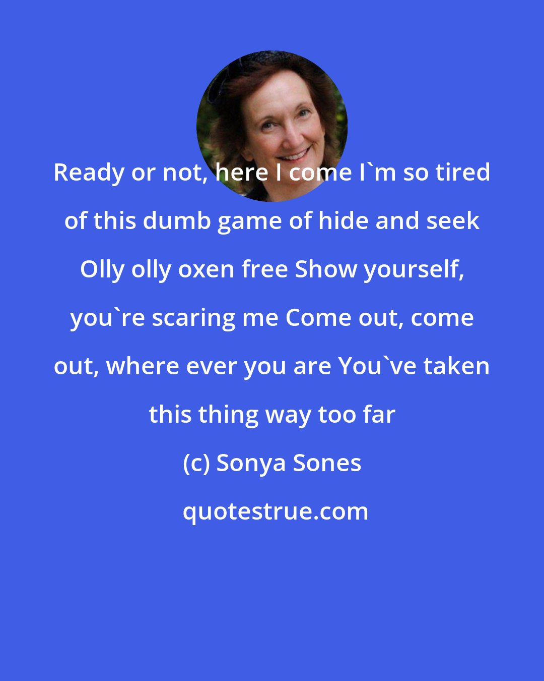 Sonya Sones: Ready or not, here I come I'm so tired of this dumb game of hide and seek Olly olly oxen free Show yourself, you're scaring me Come out, come out, where ever you are You've taken this thing way too far