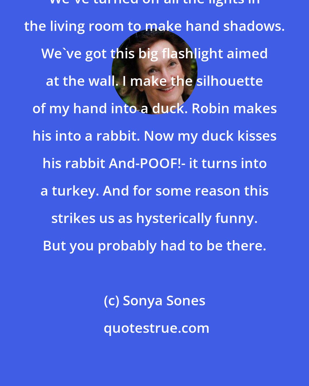 Sonya Sones: We've turned off all the lights in the living room to make hand shadows. We've got this big flashlight aimed at the wall. I make the silhouette of my hand into a duck. Robin makes his into a rabbit. Now my duck kisses his rabbit And-POOF!- it turns into a turkey. And for some reason this strikes us as hysterically funny. But you probably had to be there.