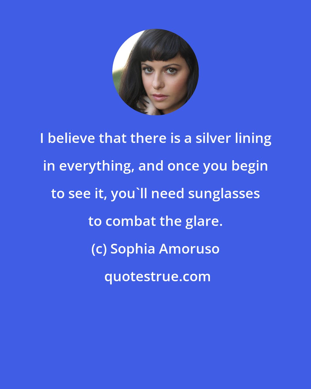 Sophia Amoruso: I believe that there is a silver lining in everything, and once you begin to see it, you'll need sunglasses to combat the glare.