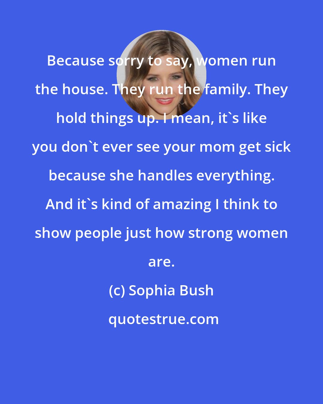 Sophia Bush: Because sorry to say, women run the house. They run the family. They hold things up. I mean, it's like you don't ever see your mom get sick because she handles everything. And it's kind of amazing I think to show people just how strong women are.