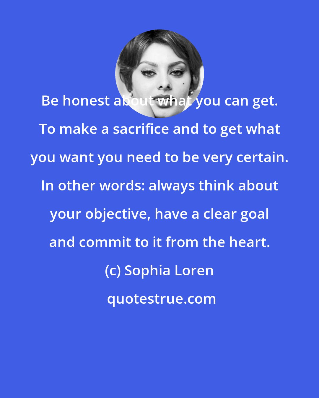 Sophia Loren: Be honest about what you can get. To make a sacrifice and to get what you want you need to be very certain. In other words: always think about your objective, have a clear goal and commit to it from the heart.