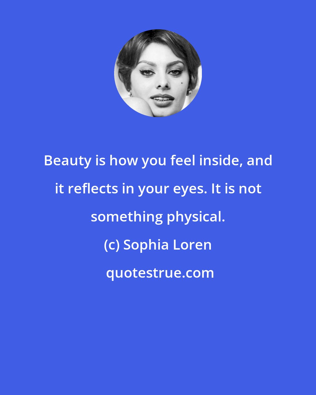 Sophia Loren: Beauty is how you feel inside, and it reflects in your eyes. It is not something physical.