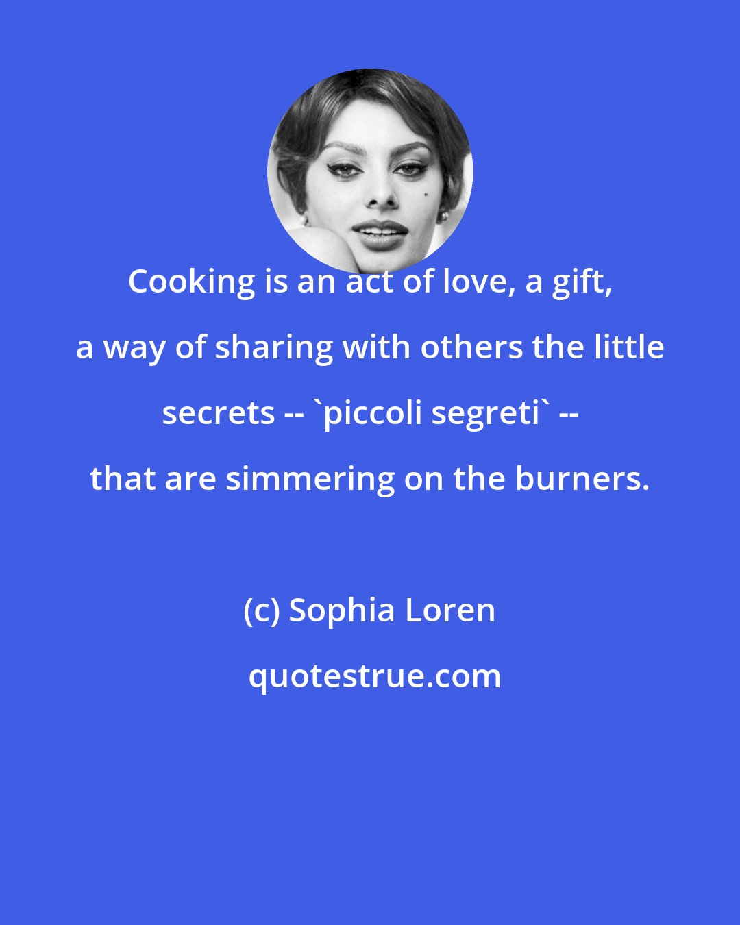 Sophia Loren: Cooking is an act of love, a gift, a way of sharing with others the little secrets -- 'piccoli segreti' -- that are simmering on the burners.