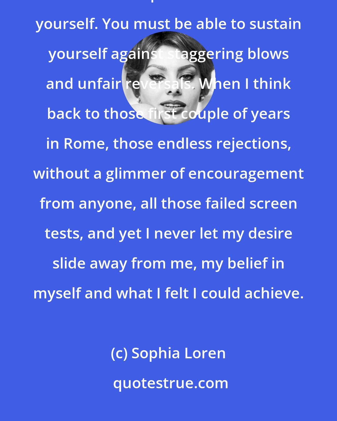 Sophia Loren: Getting ahead in a difficult profession - singing, acting, writing, whatever requires avid faith in yourself. You must be able to sustain yourself against staggering blows and unfair reversals. When I think back to those first couple of years in Rome, those endless rejections, without a glimmer of encouragement from anyone, all those failed screen tests, and yet I never let my desire slide away from me, my belief in myself and what I felt I could achieve.