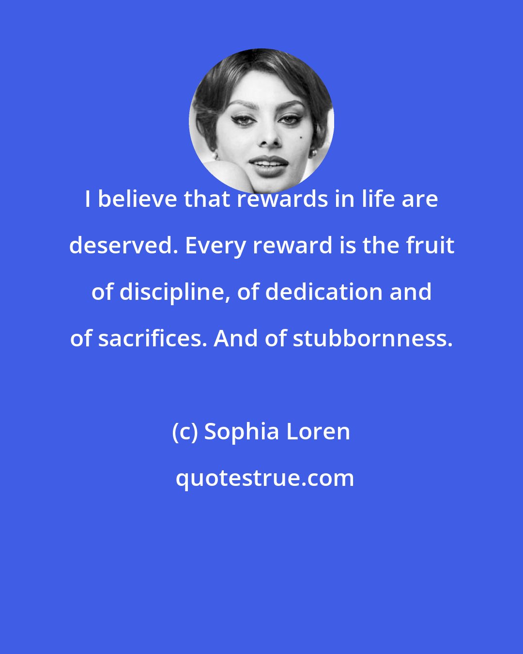 Sophia Loren: I believe that rewards in life are deserved. Every reward is the fruit of discipline, of dedication and of sacrifices. And of stubbornness.