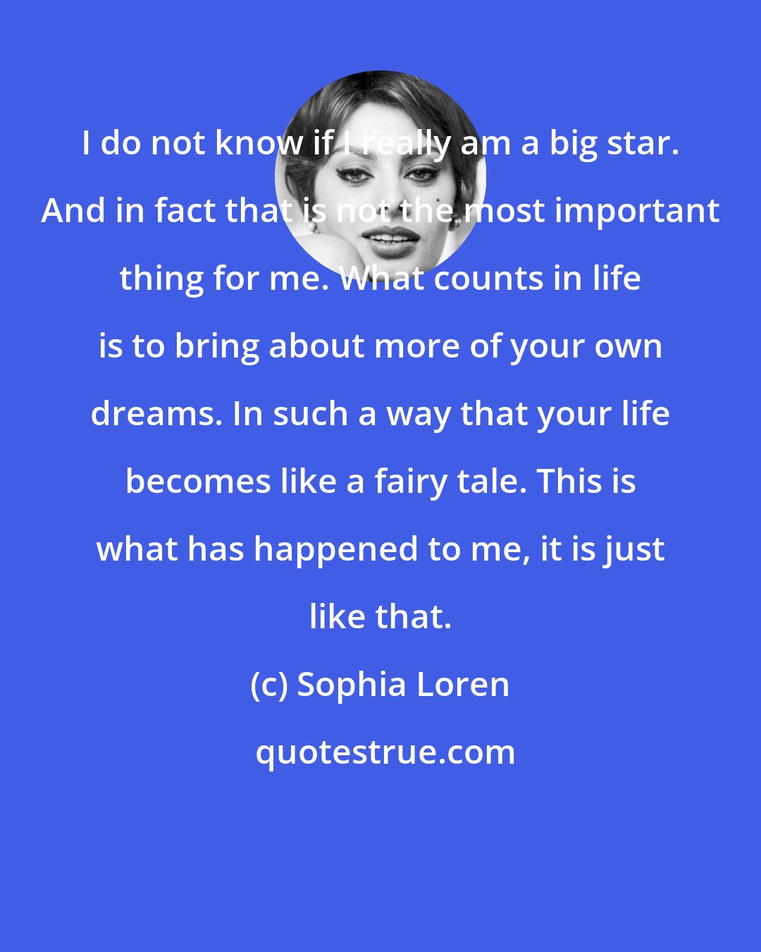 Sophia Loren: I do not know if I really am a big star. And in fact that is not the most important thing for me. What counts in life is to bring about more of your own dreams. In such a way that your life becomes like a fairy tale. This is what has happened to me, it is just like that.